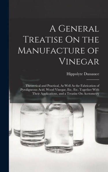 A General Treatise On The Manufacture Of Vinegar: Theoretical And Practical, As Well As The Fabrication Of Pyroligneous Acid, Wood Vinegar, Etc. Etc. ... Applications, And A Treatise On Acetometry