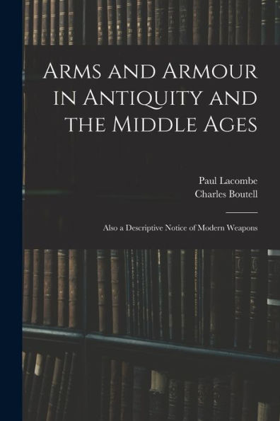 Arms And Armour In Antiquity And The Middle Ages: Also A Descriptive Notice Of Modern Weapons