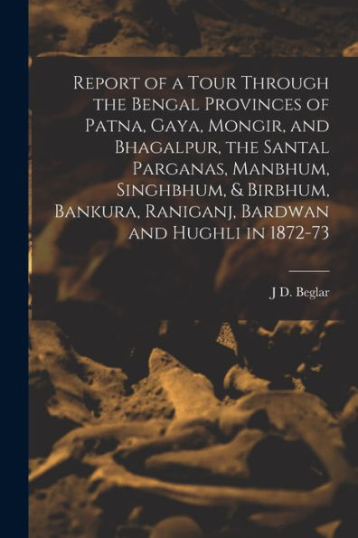 Report Of A Tour Through The Bengal Provinces Of Patna, Gaya, Mongir, And Bhagalpur, The Santal Parganas, Manbhum, Singhbhum, & Birbhum, Bankura, Raniganj, Bardwan And Hughli In 1872-73