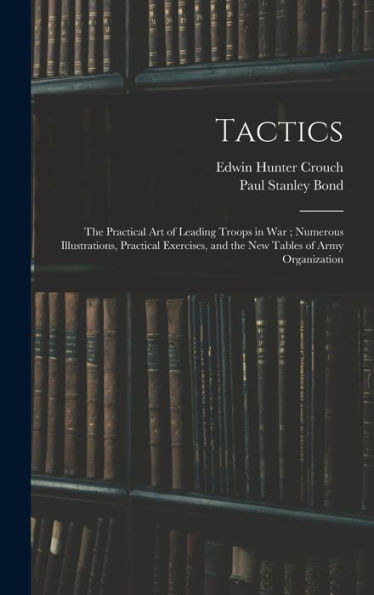 Tactics: The Practical Art Of Leading Troops In War; Numerous Illustrations, Practical Exercises, And The New Tables Of Army Organization