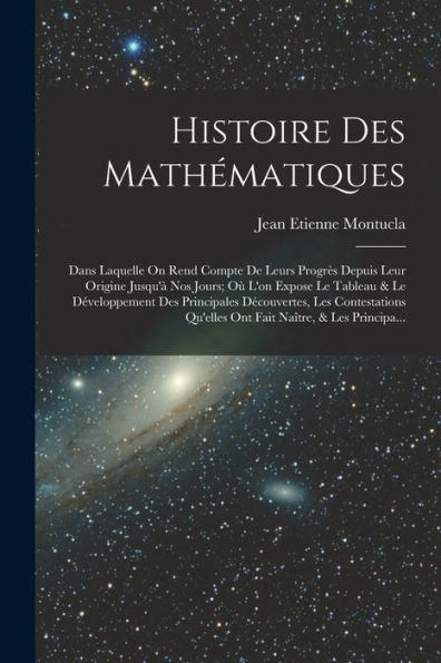 Histoire Des Mathématiques: Dans Laquelle On Rend Compte De Leurs Progrès Depuis Leur Origine Jusqu'À Nos Jours; Où L'On Expose Le Tableau & Le ... Naître, & Les Principa... (French Edition)