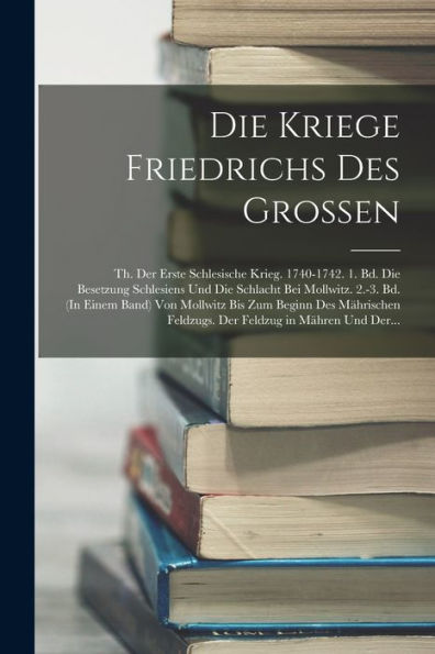 Die Kriege Friedrichs Des Grossen: Th. Der Erste Schlesische Krieg. 1740-1742. 1. Bd. Die Besetzung Schlesiens Und Die Schlacht Bei Mollwitz. 2.-3. ... Feldzug In Mähren Und Der... (German Edition)