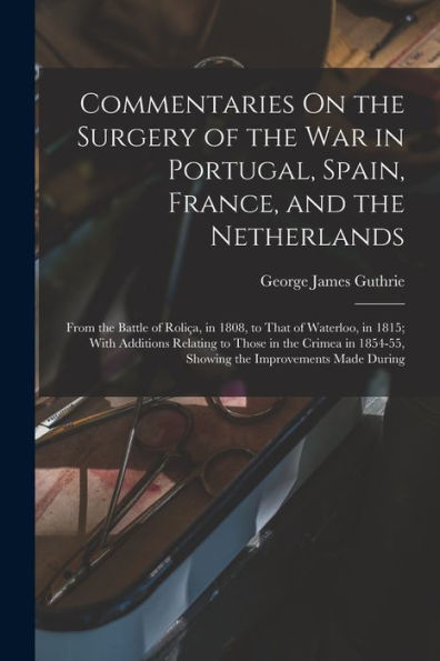 Commentaries On The Surgery Of The War In Portugal, Spain, France, And The Netherlands: From The Battle Of Roliça, In 1808, To That Of Waterloo, In ... 1854-55, Showing The Improvements Made During
