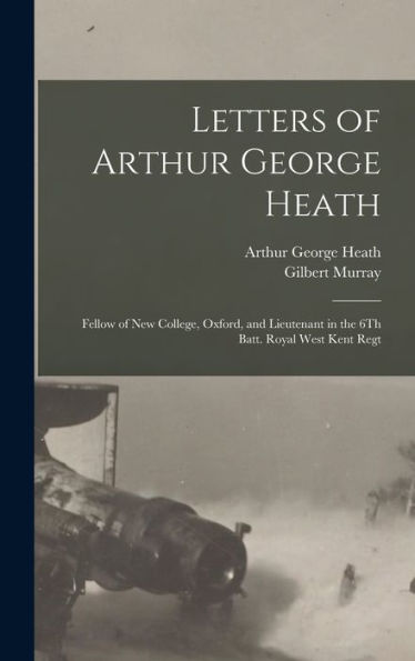 Letters Of Arthur George Heath: Fellow Of New College, Oxford, And Lieutenant In The 6Th Batt. Royal West Kent Regt