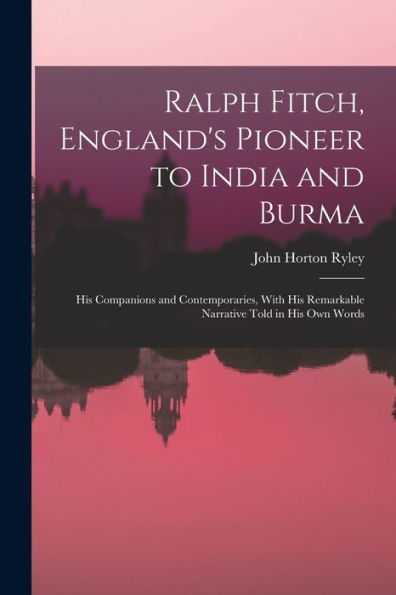Ralph Fitch, England'S Pioneer To India And Burma: His Companions And Contemporaries, With His Remarkable Narrative Told In His Own Words