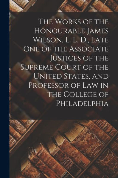 The Works Of The Honourable James Wilson, L. L. D., Late One Of The Associate Justices Of The Supreme Court Of The United States, And Professor Of Law In The College Of Philadelphia