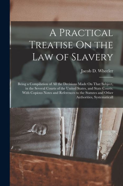 A Practical Treatise On The Law Of Slavery: Being A Compilation Of All The Decisions Made On That Subject, In The Several Courts Of The United States, ... Statutes And Other Authorities, Systematicall