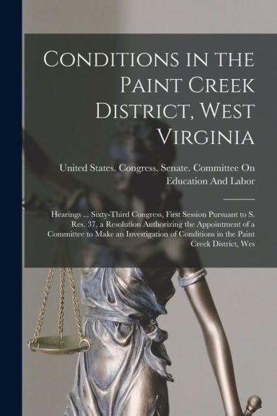 Conditions In The Paint Creek District, West Virginia: Hearings ... Sixty-Third Congress, First Session Pursuant To S. Res. 37, A Resolution ... Conditions In The Paint Creek District, Wes