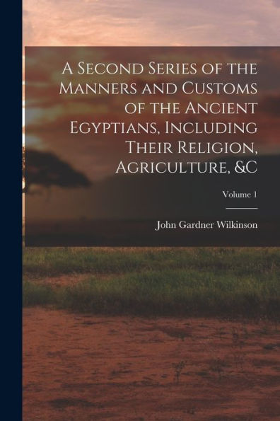 A Second Series Of The Manners And Customs Of The Ancient Egyptians, Including Their Religion, Agriculture, &C; Volume 1
