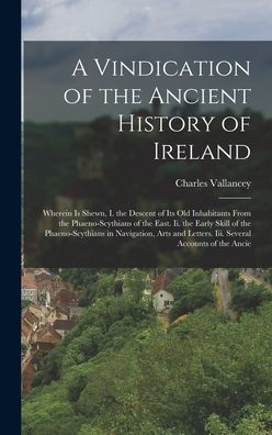 A Vindication Of The Ancient History Of Ireland: Wherein Is Shewn, I. The Descent Of Its Old Inhabitants From The Phaeno-Scythians Of The East. Ii. ... Letters. Iii. Several Accounts Of The Ancie