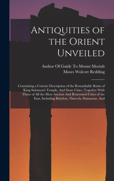 Antiquities Of The Orient Unveiled: Containing A Concise Description Of The Remarkable Ruins Of King Solomon'S Temple, And Store Cities, Together With ... Including Babylon, Nineveh, Damascus, And