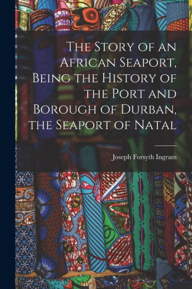 The Story Of An African Seaport, Being The History Of The Port And Borough Of Durban, The Seaport Of Natal