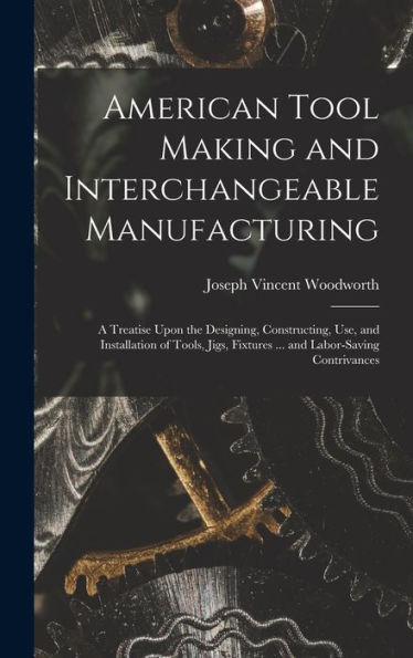 American Tool Making And Interchangeable Manufacturing: A Treatise Upon The Designing, Constructing, Use, And Installation Of Tools, Jigs, Fixtures ... And Labor-Saving Contrivances