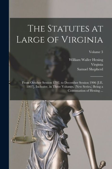 The Statutes At Large Of Virginia: From October Session 1792, To December Session 1906 [I.E. 1807], Inclusive, In Three Volumes, (New Series, ) Being A Continuation Of Hening ...; Volume 3