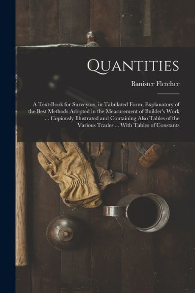 Quantities: A Text-Book For Surveyors, In Tabulated Form, Explanatory Of The Best Methods Adopted In The Measurement Of Builder'S Work ... Copiously ... Various Trades ... With Tables Of Constants