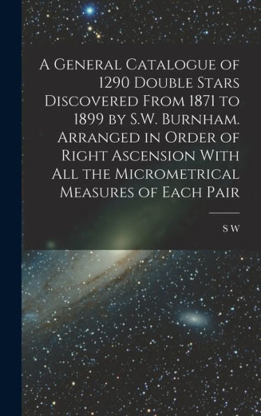 A General Catalogue Of 1290 Double Stars Discovered From 1871 To 1899 By S.W. Burnham. Arranged In Order Of Right Ascension With All The Micrometrical Measures Of Each Pair