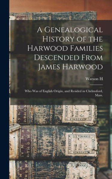 A Genealogical History Of The Harwood Families Descended From James Harwood: Who Was Of English Origin, And Resided In Chelmsford, Mass.