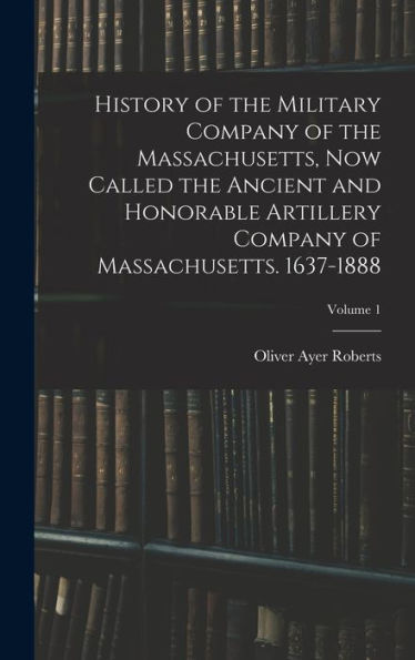 History Of The Military Company Of The Massachusetts, Now Called The Ancient And Honorable Artillery Company Of Massachusetts. 1637-1888; Volume 1