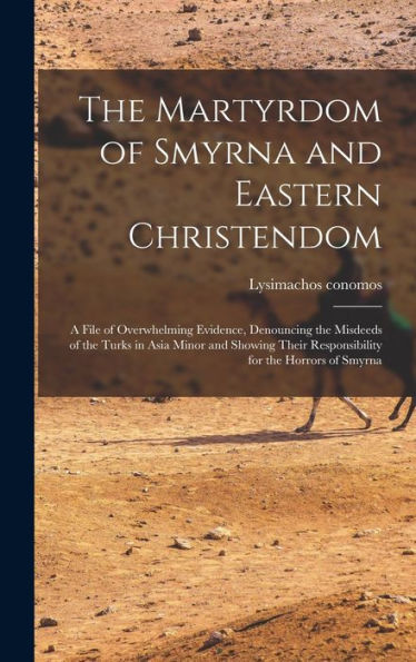 The Martyrdom Of Smyrna And Eastern Christendom; A File Of Overwhelming Evidence, Denouncing The Misdeeds Of The Turks In Asia Minor And Showing Their Responsibility For The Horrors Of Smyrna