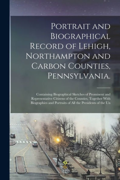 Portrait And Biographical Record Of Lehigh, Northampton And Carbon Counties, Pennsylvania.: Containing Biographical Sketches Of Prominent And ... And Portraits Of All The Presidents Of The Un