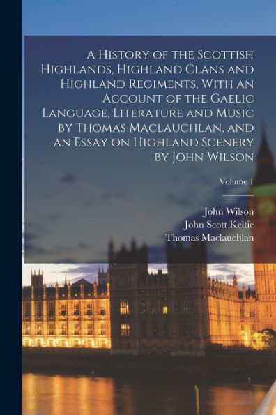 A History Of The Scottish Highlands, Highland Clans And Highland Regiments, With An Account Of The Gaelic Language, Literature And Music By Thomas ... On Highland Scenery By John Wilson; Volume 1