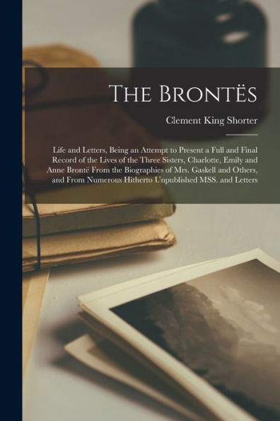 The Brontës; Life And Letters, Being An Attempt To Present A Full And Final Record Of The Lives Of The Three Sisters, Charlotte, Emily And Anne Brontë ... Hitherto Unpublished Mss. And Letters