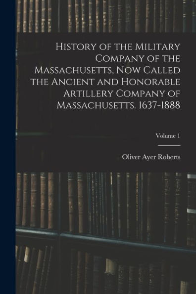 History Of The Military Company Of The Massachusetts, Now Called The Ancient And Honorable Artillery Company Of Massachusetts. 1637-1888; Volume 1