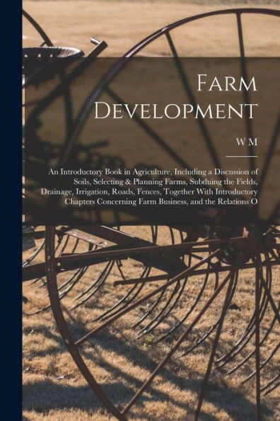 Farm Development; An Introductory Book In Agriculture, Including A Discussion Of Soils, Selecting & Planning Farms, Subduing The Fields, Drainage, ... Concerning Farm Business, And The Relations O