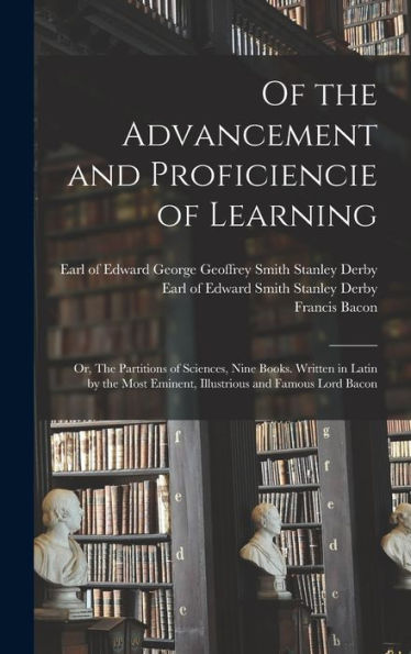 Of The Advancement And Proficiencie Of Learning; Or, The Partitions Of Sciences, Nine Books. Written In Latin By The Most Eminent, Illustrious And Famous Lord Bacon