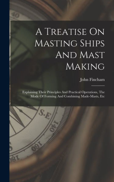 A Treatise On Masting Ships And Mast Making: Explaining Their Principles And Practical Operations, The Mode Of Forming And Combining Made-Masts, Etc