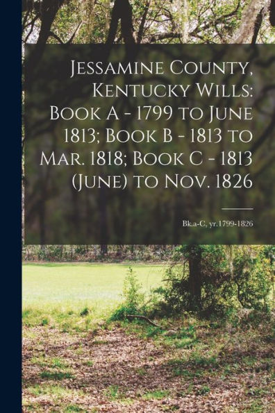 Jessamine County, Kentucky Wills: Book A - 1799 To June 1813; Book B - 1813 To Mar. 1818; Book C - 1813 (June) To Nov. 1826: Bk.A-C, Yr.1799-1826