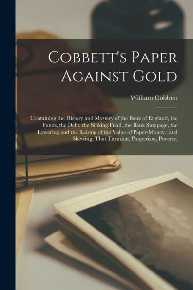 Cobbett'S Paper Against Gold: Containing The History And Mystery Of The Bank Of England, The Funds, The Debt, The Sinking Fund, The Bank Stoppage, The ... Shewing, That Taxation, Pauperism, Poverty,