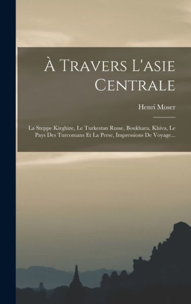À Travers L'Asie Centrale: La Steppe Kirghize, Le Turkestan Russe, Boukhara, Khiva, Le Pays Des Turcomans Et La Perse, Impressions De Voyage... (French Edition)