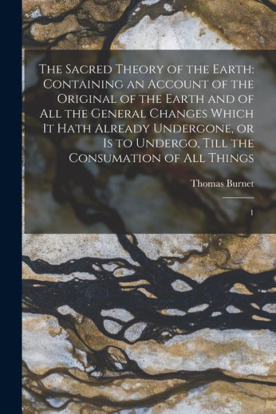 The Sacred Theory Of The Earth: Containing An Account Of The Original Of The Earth And Of All The General Changes Which It Hath Already Undergone, Or ... Till The Consumation Of All Things: 1