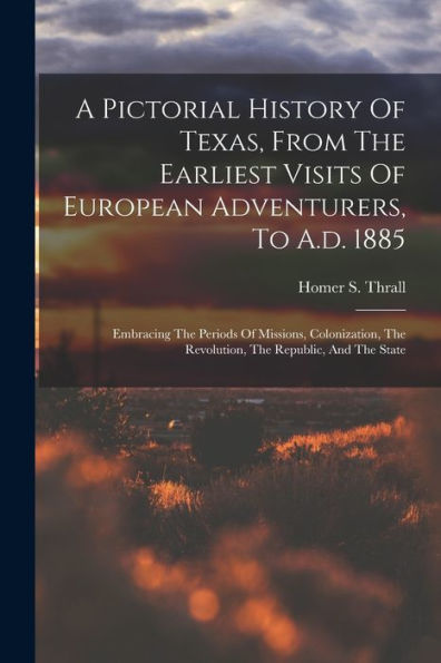 A Pictorial History Of Texas, From The Earliest Visits Of European Adventurers, To A.D. 1885: Embracing The Periods Of Missions, Colonization, The Revolution, The Republic, And The State