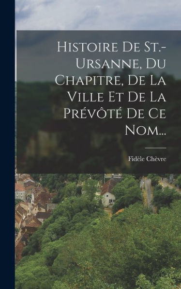 Histoire De St.-Ursanne, Du Chapitre, De La Ville Et De La Prévôté De Ce Nom... (French Edition)