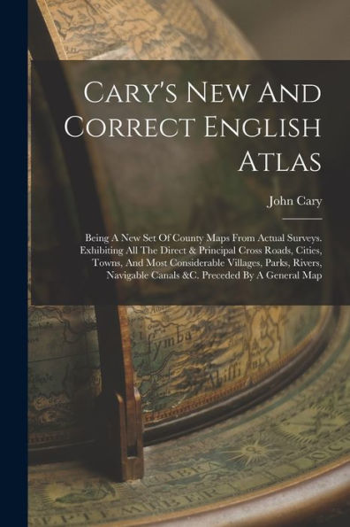 Cary'S New And Correct English Atlas: Being A New Set Of County Maps From Actual Surveys. Exhibiting All The Direct & Principal Cross Roads, Cities, ... Canals &C. Preceded By A General Map
