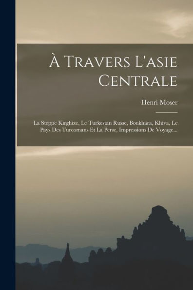 À Travers L'Asie Centrale: La Steppe Kirghize, Le Turkestan Russe, Boukhara, Khiva, Le Pays Des Turcomans Et La Perse, Impressions De Voyage... (French Edition)