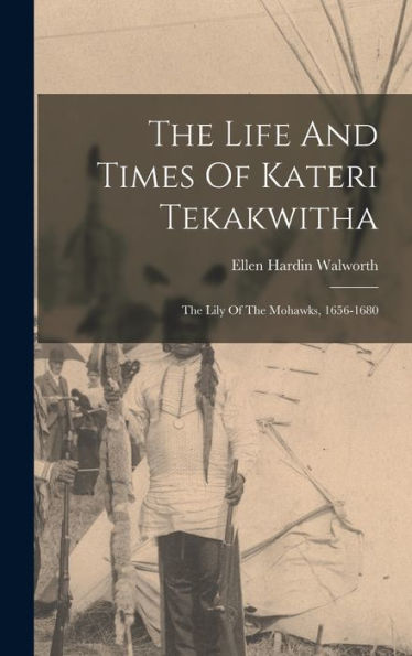 The Life And Times Of Kateri Tekakwitha: The Lily Of The Mohawks, 1656-1680