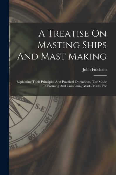 A Treatise On Masting Ships And Mast Making: Explaining Their Principles And Practical Operations, The Mode Of Forming And Combining Made-Masts, Etc
