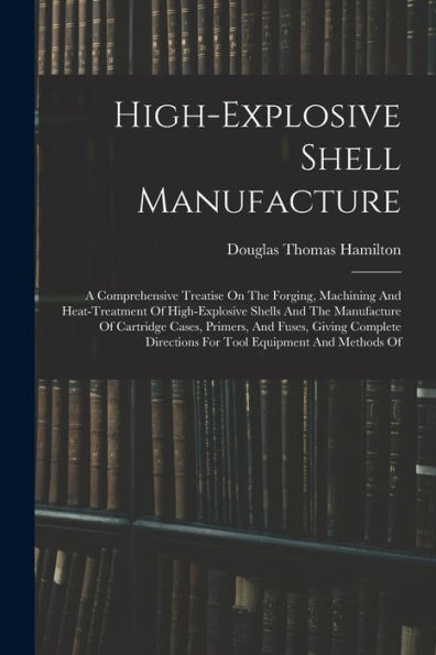 High-Explosive Shell Manufacture: A Comprehensive Treatise On The Forging, Machining And Heat-Treatment Of High-Explosive Shells And The Manufacture ... Directions For Tool Equipment And Methods Of