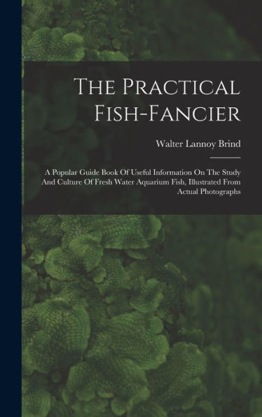The Practical Fish-Fancier: A Popular Guide Book Of Useful Information On The Study And Culture Of Fresh Water Aquarium Fish, Illustrated From Actual Photographs