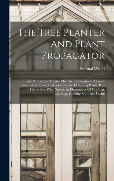 The Tree Planter And Plant Propagator: Being A Practical Manual On The Propagation Of Forest Trees, Fruit Trees, Flowering Shrubs, Flowering Plants, ... Grafting, Layering, Budding, Cuttings, Useful
