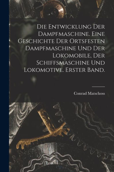 Die Entwicklung Der Dampfmaschine. Eine Geschichte Der Ortsfesten Dampfmaschine Und Der Lokomobile, Der Schiffsmaschine Und Lokomotive. Erster Band. (German Edition)