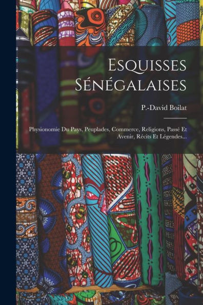 Esquisses Sénégalaises: Physionomie Du Pays, Peuplades, Commerce, Religions, Passé Et Avenir, Récits Et Légendes... (French Edition)