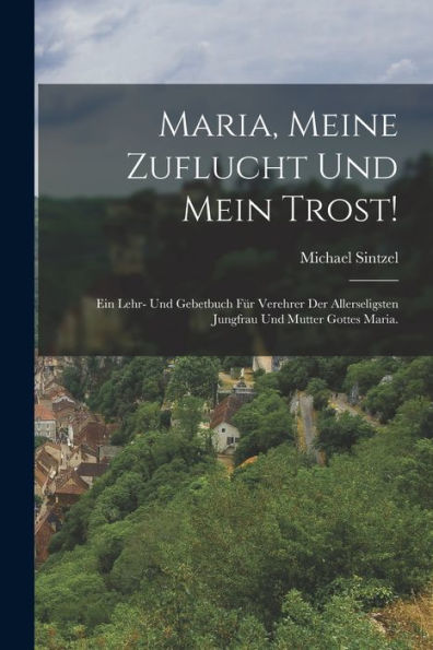 Maria, Meine Zuflucht Und Mein Trost!: Ein Lehr- Und Gebetbuch Für Verehrer Der Allerseligsten Jungfrau Und Mutter Gottes Maria. (German Edition)