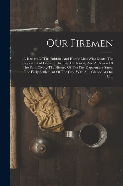 Our Firemen: A Record Of The Faithful And Heroic Men Who Guard The Property And Lives In The City Of Detroit, And A Review Of The Past, Giving The ... Of The City, With A ... Glance At Our City