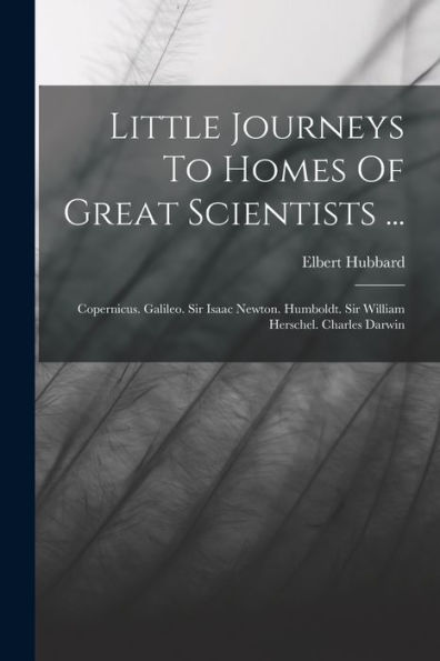 Little Journeys To Homes Of Great Scientists ...: Copernicus. Galileo. Sir Isaac Newton. Humboldt. Sir William Herschel. Charles Darwin
