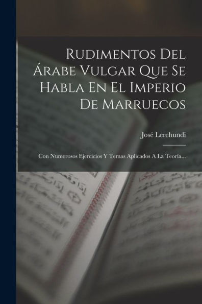 Rudimentos Del Árabe Vulgar Que Se Habla En El Imperio De Marruecos: Con Numerosos Ejercicios Y Temas Aplicados A La Teoría... (Spanish Edition)