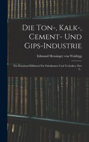 Die Ton-, Kalk-, Cement- Und Gips-Industrie: Ein Handund Hilfsbuch Für Fabrikanten Und Techniker, Part 3... (German Edition)